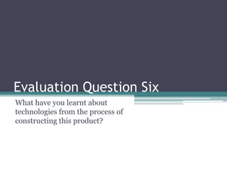 Evaluation Question Six
What have you learnt about
technologies from the process of
constructing this product?
 