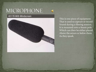 This is one piece of equipment
That is used to capture or record
Sound during a filming session.
It is mounted onto a boom pole
Which can then be either placed
Above the actors or below them
As they speak.
 