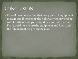  Overall I’ve come to find that every piece of equipment
matters and if not set up the right way you may end up
with less than what you desired in your final product.
I’ve learned how to use the equipment and how to edit
the film in final cut pro on the mac.
 
