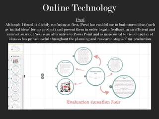 Online Technology
Prezi
Although I found it slightly confusing at first, Prezi has enabled me to brainstorm ideas (such
as ‘initial ideas’ for my product) and present them in order to gain feedback in an efficient and
interactive way. Prezi is an alternative to PowerPoint and is more suited to visual display of
ideas so has proved useful throughout the planning and reasearch stages of my production.

 