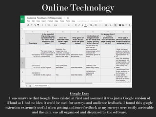 Online Technology

Google Docs
I was unaware that Google Docs existed at first and assumed it was just a Google version of
iCloud so I had no idea it could be used for surveys and audience feedback. I found this google
extension extremely useful when getting audience feedback as my surveys were easily accessable
and the data was all organised and displayed by the software.

 