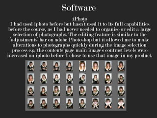 Software
iPhoto
I had used iphoto before but hasn’t used it to its full capabilities
before the course, as I had never needed to organise or edit a large
selection of photographs. The editing feature is similar to the
‘adjustments’ bar on adobe Photoshop but it allowed me to make
alterations to photographs quickly during the image selection
process e.g. the contents page main image’s contrast levels were
increased on iphoto before I chose to use that image in my product.

 