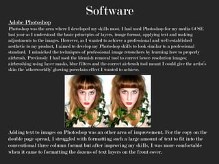 Software
Adobe Photoshop
Photoshop was the area where I developed my skills most. I had used Photoshop for my media GCSE
last year so I understood the basic principles of layers, image format, applying text and making
adjustments to the images. However, as I wanted to achieve a professional and well-established
aesthetic to my product, I aimed to develop my Photoshop skills to look similar to a professional
standard. I mimicked the techniques of professional image retouchers by learning how to properly
airbrush. Previously I had used the blemish removal tool to correct lower-resolution images;
airbrushing using layer masks, blur filters and the correct airbrush tool meant I could give the artist’s
skin the ‘otherworldly’ glowing porcelain effect I wanted to achieve.

Adding text to images on Photoshop was an other area of improvement. For the copy on the
double page spread, I struggled with formatting such a large amount of text to fit into the
conventional three column format but after improving my skills, I was more comfortable
when it came to formatting the dozens of text layers on the front cover.

 