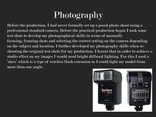 Photography
Before the production, I had never formally set up a posed photo shoot using a
professional standard camera. Before the practical production began I took some
test shots to develop my photographical skills in terms of manually
focusing, framing shots and selecting the correct setting on the camera depending
on the subject and location. I further developed my photography skills when reshooting the original test shots for my production. I learnt that in order to achieve a
studio effect on my images I would need bright diffused lighting. For this I used a
‘slave’ which is a type of wireless flash extension so I could light my model from
more than one angle.

 