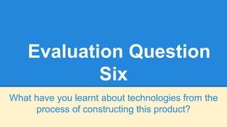 Evaluation Question
Six
What have you learnt about technologies from the
process of constructing this product?
 