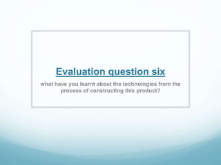 Evaluation question six
what have you learnt about the technologies from the
process of constructing this product?
 