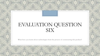 EVALUATION QUESTION
SIX
What have you learnt about technologies from the process of constructing this product?
 
