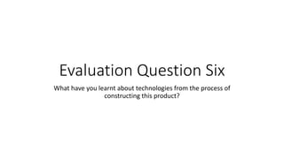 Evaluation Question Six
What have you learnt about technologies from the process of
constructing this product?
 