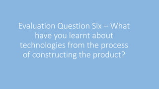 Evaluation Question Six – What
have you learnt about
technologies from the process
of constructing the product?
 