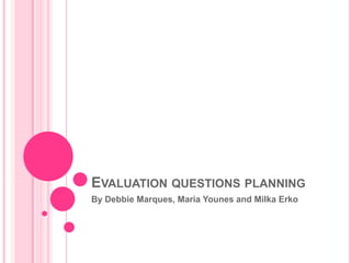 EVALUATION QUESTIONS PLANNING
By Debbie Marques, Maria Younes and Milka Erko
 