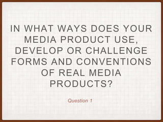 Question 1
IN WHAT WAYS DOES YOUR
MEDIA PRODUCT USE,
DEVELOP OR CHALLENGE
FORMS AND CONVENTIONS
OF REAL MEDIA
PRODUCTS?
 