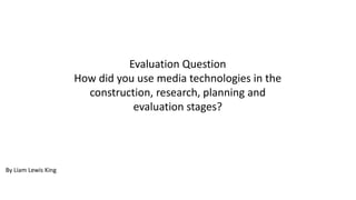 Evaluation Question
How did you use media technologies in the
construction, research, planning and
evaluation stages?
By Liam Lewis King
 