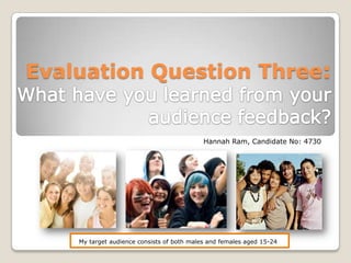 Evaluation Question Three:What have you learned from your audience feedback? Hannah Ram, Candidate No: 4730 My target audience consists of both males and females aged 15-24 