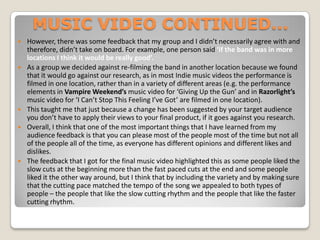 MUSIC VIDEO CONTINUED... However, there was some feedback that my group and I didn’t necessarily agree with and therefore, didn’t take on board. For example, one person said ‘if the band was in more locations I think it would be really good’.As a group we decided against re-filming the band in another location because we found that it would go against our research, as in most Indie music videos the performance is filmed in one location, rather than in a variety of different areas (e.g. the performance elements in Vampire Weekend’s music video for ‘Giving Up the Gun’ and in Razorlight’s music video for ‘I Can’t Stop This Feeling I’ve Got’ are filmed in one location). This taught me that just because a change has been suggested by your target audience you don’t have to apply their views to your final product, if it goes against you research.Overall, I think that one of the most important things that I have learned from my audience feedback is that you can please most of the people most of the time but not all of the people all of the time, as everyone has different opinions and different likes and dislikes. The feedback that I got for the final music video highlighted this as some people liked the slow cuts at the beginning more than the fast paced cuts at the end and some people liked it the other way around, but I think that by including the variety and by making sure that the cutting pace matched the tempo of the song we appealed to both types of people – the people that like the slow cutting rhythm and the people that like the faster cutting rhythm. 