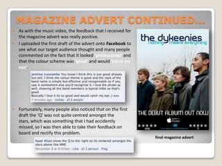 MAGAZINE ADVERT CONTINUED... As with the music video, the feedback that I received for the magazine advert was really positive. I uploaded the first draft of the advert onto Facebook to see what our target audience thought and many people commented on the fact that it looked ‘professional’ and that the colour scheme was ‘good’ and would ‘catch my eye’. Fortunately, many people also noticed that on the first draft the ‘Q’ was not quite centred amongst the stars, which was something that I had accidently missed, so I was then able to take their feedback on board and rectify this problem.final magazine advert