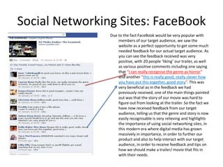 Social Networking Sites: FaceBook
                Due to the fact FaceBook would be very popular with
                    members of our target audience, we saw the
                    website as a perfect opportunity to get some much
                    needed feedback for our actual target audience. As
                    you can see the feedback received was very
                    positive, with 20 people ‘liking’ our trailer, as well
                    as various positive comments including one saying
                    that “I can really recognise the genre as horror”
                    and another “this is really good, really clever how
                    you have put this together, good story”. This was
                    very beneficial as in the feedback we had
                    previously received, one of the main things pointed
                    out was that the story of our movie was hard to
                    figure out from looking at the trailer. So the fact we
                    have now received feedback from our target
                    audience, telling us that the genre and story is now
                    easily recognisable is very relieving and highlights
                    the importance of using social networking sites, in
                    this modern era where digital media has grown
                    massively in importance, in order to further our
                    product and also to help interact with our target
                    audience, in order to receive feedback and tips on
                    how we should make a trailer/ movie that fits in
                    with their needs.
 