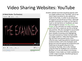 Video Sharing Websites: YouTube
                 Another website we knew would be popular with
                     our target audience was ‘YouTube’, and so we
                     took it upon ourselves to also upload our
                     trailer to YouTube, in order to see what kind
                     of response we would see on there. Although
                     we didn’t promote our trailer on YouTube as
                     much as we had done on FaceBook, we have
                     still managed to receive one like and no
                     dislikes so far, and with our trailer only being
                     up for less than a week we see this as being
                     very positive. We also managed to accumulate
                     150 views in less than 24 hours, and it has
                     been steadily increasing since highlighting
                     how well received our trailer has been with
                     our target audience. Video Sharing websites
                     like YouTube have proved to be a very
                     effective way in gaining publicity towards your
                     product (trailer), with a lot of peoples work
                     going viral and even going into production just
                     solely due to the good response it has
                     received on YouTube, this is why I believe
                     using YouTube for feedback was a excellent
                     decision, as it not only allows us to receive
                     feedback, it also makes our trailer available to
                     a wider range of people, therefore giving our
                     movie more publicity.
 