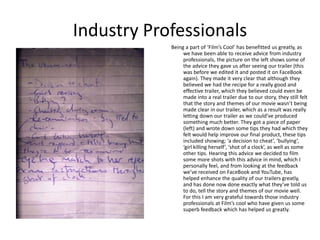 Industry Professionals
            Being a part of ‘Film’s Cool’ has benefitted us greatly, as
                 we have been able to receive advice from industry
                 professionals, the picture on the left shows some of
                 the advice they gave us after seeing our trailer (this
                 was before we edited it and posted it on FaceBook
                 again). They made it very clear that although they
                 believed we had the recipe for a really good and
                 effective trailer, which they believed could even be
                 made into a real trailer due to our story, they still felt
                 that the story and themes of our movie wasn’t being
                 made clear in our trailer, which as a result was really
                 letting down our trailer as we could’ve produced
                 something much better. They got a piece of paper
                 (left) and wrote down some tips they had which they
                 felt would help improve our final product, these tips
                 included showing; ‘a decision to cheat’, ‘bullying’,
                 ‘girl killing herself’, ‘shot of a clock’, as well as some
                 other tips. Hearing this advice we decided to film
                 some more shots with this advice in mind, which I
                 personally feel, and from looking at the feedback
                 we’ve received on FaceBook and YouTube, has
                 helped enhance the quality of our trailers greatly,
                 and has done now done exactly what they’ve told us
                 to do, tell the story and themes of our movie well.
                 For this I am very grateful towards those industry
                 professionals at Film’s cool who have given us some
                 superb feedback which has helped us greatly.
 
