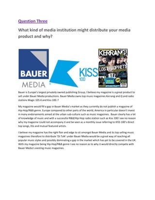 Question Three
What kind of media institution might distribute your media
product and why?




Bauer is Europe’s largest privately owned publishing Group, I believe my magazine is a great product to
sell under Bauer Media productions. Bauer Media owns top music magazines Kerrang and Q and radio
stations Magic 105.4 and Kiss 100. f

My magazine would fill a gap in Bauer Media’s market as they currently do not publish a magazine of
Hip-Hop/R&B genre. Europe compared to other parts of the world, America in particular doesn’t invest
in many endorsements aimed at the urban sub-culture such as music magazines. Bauer clearly has a lot
of knowledge of music and with a successful R&B/Hip-Hop radio station such as Kiss 100 I see no reason
why my magazine could not accompany it and be seen as a monthly issue referring to KISS 100’s direct
top songs, DJs and mutual featured artists.

I believe my magazine has the right flair and edge to sit amongst Bauer Media and its top selling music
magazines therefore to distribute ‘DJ Talk’ under Bauer Media would be a great way of reaching all
popular music styles and possibly dominating a gap in the market which has yet to be covered in the UK.
With my magazine being Hip-Hop/R&B genre I see no reason as to why it would directly compete with
Bauer Media’s existing music magazines.
 