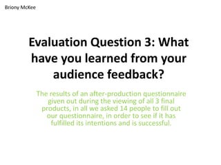 Briony McKee




         Evaluation Question 3: What
         have you learned from your
             audience feedback?
               The results of an after-production questionnaire
                  given out during the viewing of all 3 final
                products, in all we asked 14 people to fill out
                  our questionnaire, in order to see if it has
                   fulfilled its intentions and is successful.
 