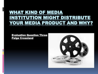 WHAT KIND OF MEDIA
INSTITUTION MIGHT DISTRIBUTE
YOUR MEDIA PRODUCT AND WHY?

Evaluation Question Three
Paige Crossland
 
