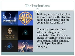 The Institutions
In this question I will explore
the ways that the thriller film
could be distributed and the
companies we could use.
There are several choices
when deciding how to
distribute a film. The main
choice is whether to use a big
conglomerate film company
or a independent film
company.
 