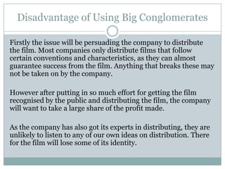 Disadvantage of Using Big Conglomerates
Firstly the issue will be persuading the company to distribute
the film. Most companies only distribute films that follow
certain conventions and characteristics, as they can almost
guarantee success from the film. Anything that breaks these may
not be taken on by the company.
However after putting in so much effort for getting the film
recognised by the public and distributing the film, the company
will want to take a large share of the profit made.
As the company has also got its experts in distributing, they are
unlikely to listen to any of our own ideas on distribution. There
for the film will lose some of its identity.
 