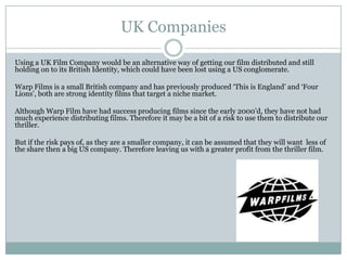 UK Companies
Using a UK Film Company would be an alternative way of getting our film distributed and still
holding on to its British Identity, which could have been lost using a US conglomerate.
Warp Films is a small British company and has previously produced ‘This is England’ and ‘Four
Lions’, both are strong identity films that target a niche market.
Although Warp Film have had success producing films since the early 2000’d, they have not had
much experience distributing films. Therefore it may be a bit of a risk to use them to distribute our
thriller.
But if the risk pays of, as they are a smaller company, it can be assumed that they will want less of
the share then a big US company. Therefore leaving us with a greater profit from the thriller film.
 