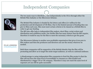 Independent Companies
The two main ways to distribute a film independently in the UK is through either the
British Film Industry or the Microwave Scheme.
The British Film Industry is funded by the lottery and offers £17 million for the
production and development of UK films. Due to the limited amount of funding they can
give to films each year, film must meet certain criteria to be classed as a British film in
order to get any funding.
The BFI also offer help to independent film makers, short films, script writers and
distribution and exhibition needs. Our thriller film has many feature that the BFI require,
therefore it would be easy for the film to meet the necessary criteria to get the grant.
The Microwave Scheme is another non-profitable organisation that gives £100,000 to
film makers and then the producers and directors can use the money wherever its
needed.
Both these companies will be supportive of the British identity that the film will be
promoting and allow us to target the niche target audience, as well as a national audience.
A disadvantage to using independent film companies to fund the film project is that the
film will not have the same level of accessibility to cinemas as a film funded and
distributed by a bigger US or UK company. Therefore it may not reach the same level of
exposure yet can still be quite successful.
 