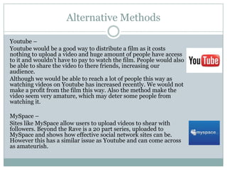 Alternative Methods
Youtube –
Youtube would be a good way to distribute a film as it costs
nothing to upload a video and huge amount of people have access
to it and wouldn’t have to pay to watch the film. People would also
be able to share the video to there friends, increasing our
audience.
Although we would be able to reach a lot of people this way as
watching videos on Youtube has increased recently. We would not
make a profit from the film this way. Also the method make the
video seem very amature, which may deter some people from
watching it.
MySpace –
Sites like MySpace allow users to upload videos to shear with
followers. Beyond the Rave is a 20 part series, uploaded to
MySpace and shows how effective social network sites can be.
However this has a similar issue as Youtube and can come across
as amateurish.
 
