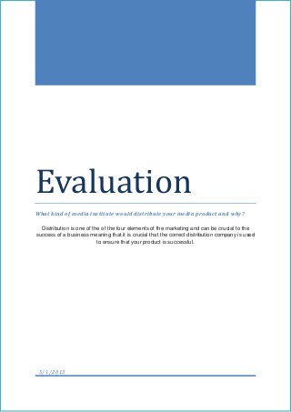 Evaluation
What kind of media institute would distribute your media product and why?
Distribution is one of the of the four elements of the marketing and can be crucial to the
success of a business meaning that it is crucial that the correct distribution company is used
to ensure that your product is successful.
5/1/2013
 