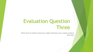 Evaluation Question
Three
What kind of media institution might distribute your media product
and why?
 