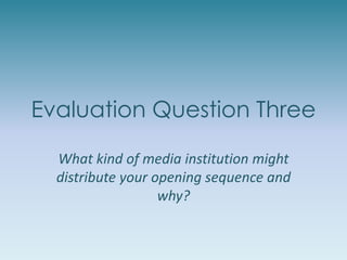 Evaluation Question Three
What kind of media institution might
distribute your opening sequence and
why?
 