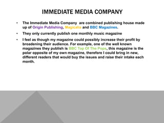 IMMEDIATE MEDIA COMPANY
• The Immediate Media Company are combined publishing house made
up of Origin Publishing, Magicalia and BBC Magazines.
• They only currently publish one monthly music magazine
• I feel as though my magazine could possibly increase their profit by
broadening their audience. For example, one of the well known
magazines they publish is BBC Top Of The Pops, this magazine is the
polar opposite of my own magazine, therefore I could bring in new,
different readers that would buy the issues and raise their intake each
month.
 
