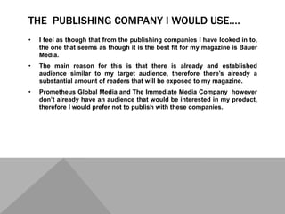THE PUBLISHING COMPANY I WOULD USE….
• I feel as though that from the publishing companies I have looked in to,
the one that seems as though it is the best fit for my magazine is Bauer
Media.
• The main reason for this is that there is already and established
audience similar to my target audience, therefore there’s already a
substantial amount of readers that will be exposed to my magazine.
• Prometheus Global Media and The Immediate Media Company however
don’t already have an audience that would be interested in my product,
therefore I would prefer not to publish with these companies.
 