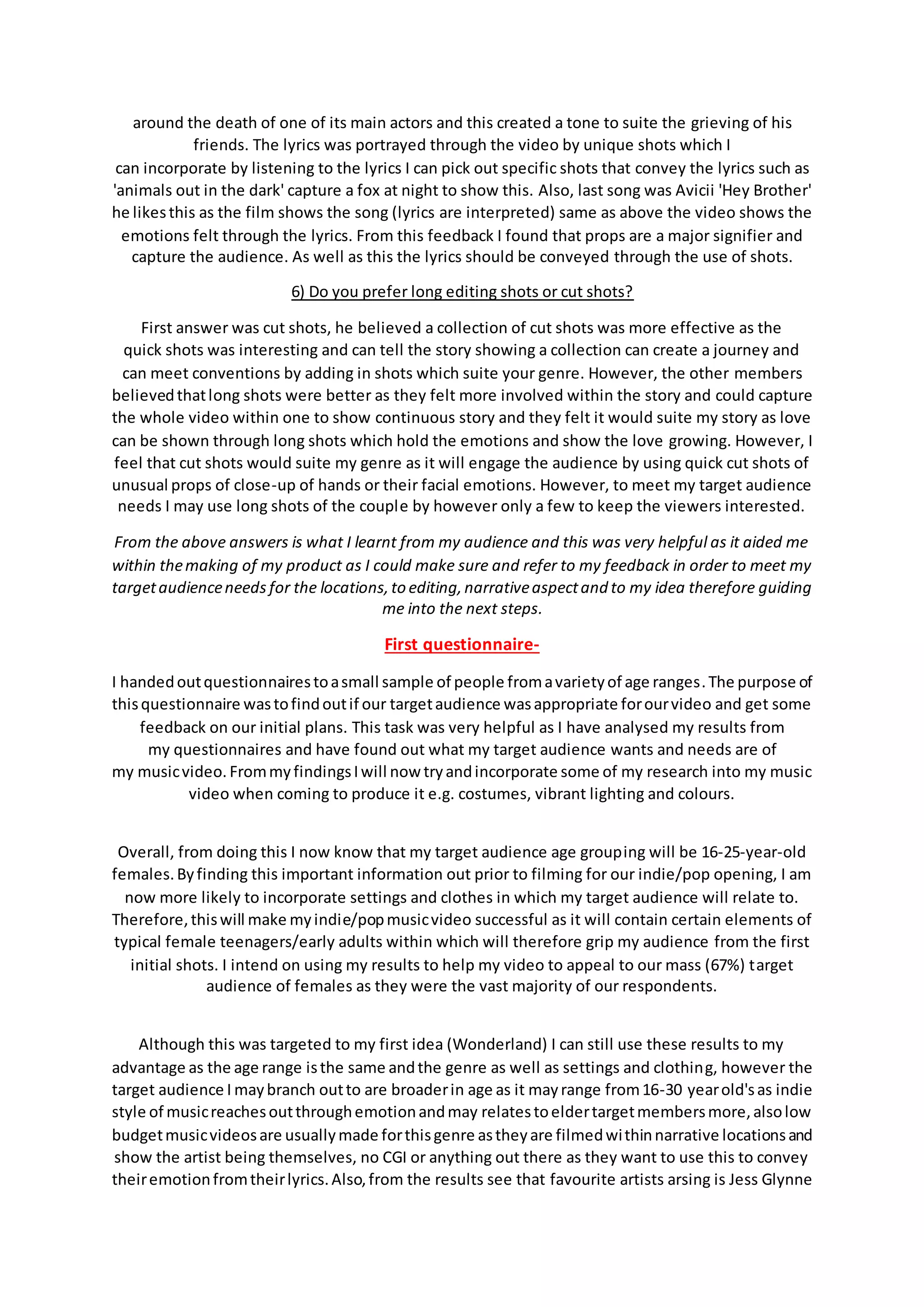 around the death of one of its main actors and this created a tone to suite the grieving of his
friends. The lyrics was portrayed through the video by unique shots which I
can incorporate by listening to the lyrics I can pick out specific shots that convey the lyrics such as
'animals out in the dark' capture a fox at night to show this. Also, last song was Avicii 'Hey Brother'
he likesthis as the film shows the song (lyrics are interpreted) same as above the video shows the
emotions felt through the lyrics. From this feedback I found that props are a major signifier and
capture the audience. As well as this the lyrics should be conveyed through the use of shots.
6) Do you prefer long editing shots or cut shots?
First answer was cut shots, he believed a collection of cut shots was more effective as the
quick shots was interesting and can tell the story showing a collection can create a journey and
can meet conventions by adding in shots which suite your genre. However, the other members
believedthatlong shots were better as they felt more involved within the story and could capture
the whole video within one to show continuous story and they felt it would suite my story as love
can be shown through long shots which hold the emotions and show the love growing. However, I
feel that cut shots would suite my genre as it will engage the audience by using quick cut shots of
unusual props of close-up of hands or their facial emotions. However, to meet my target audience
needs I may use long shots of the couple by however only a few to keep the viewers interested.
From the above answers is what I learnt from my audience and this was very helpful as it aided me
within themaking of my product as I could make sure and refer to my feedback in order to meet my
targetaudienceneeds for the locations,to editing,narrativeaspectand to my idea therefore guiding
me into the next steps.
First questionnaire-
I handedoutquestionnairestoasmall sample of people fromavarietyof age ranges.The purpose of
thisquestionnaire wastofindoutif our targetaudience wasappropriate forourvideo and get some
feedback on our initial plans. This task was very helpful as I have analysed my results from
my questionnaires and have found out what my target audience wants and needs are of
my musicvideo. FrommyfindingsIwill now tryandincorporate some of my research into my music
video when coming to produce it e.g. costumes, vibrant lighting and colours.
Overall, from doing this I now know that my target audience age grouping will be 16-25-year-old
females.Byfinding this important information out prior to filming for our indie/pop opening, I am
now more likely to incorporate settings and clothes in which my target audience will relate to.
Therefore,thiswill make myindie/popmusicvideo successful as it will contain certain elements of
typical female teenagers/early adults within which will therefore grip my audience from the first
initial shots. I intend on using my results to help my video to appeal to our mass (67%) target
audience of females as they were the vast majority of our respondents.
Although this was targeted to my first idea (Wonderland) I can still use these results to my
advantage as the age range isthe same andthe genre as well as settings and clothing, however the
target audience I maybranch outto are broaderin age as it mayrange from16-30 yearold'sas indie
style of musicreachesoutthroughemotionandmay relatestoeldertargetmembersmore,alsolow
budgetmusicvideosare usuallymade forthisgenre astheyare filmedwithinnarrative locationsand
show the artist being themselves, no CGI or anything out there as they want to use this to convey
theiremotionfromtheirlyrics.Also,from the results see that favourite artists arsing is Jess Glynne
 