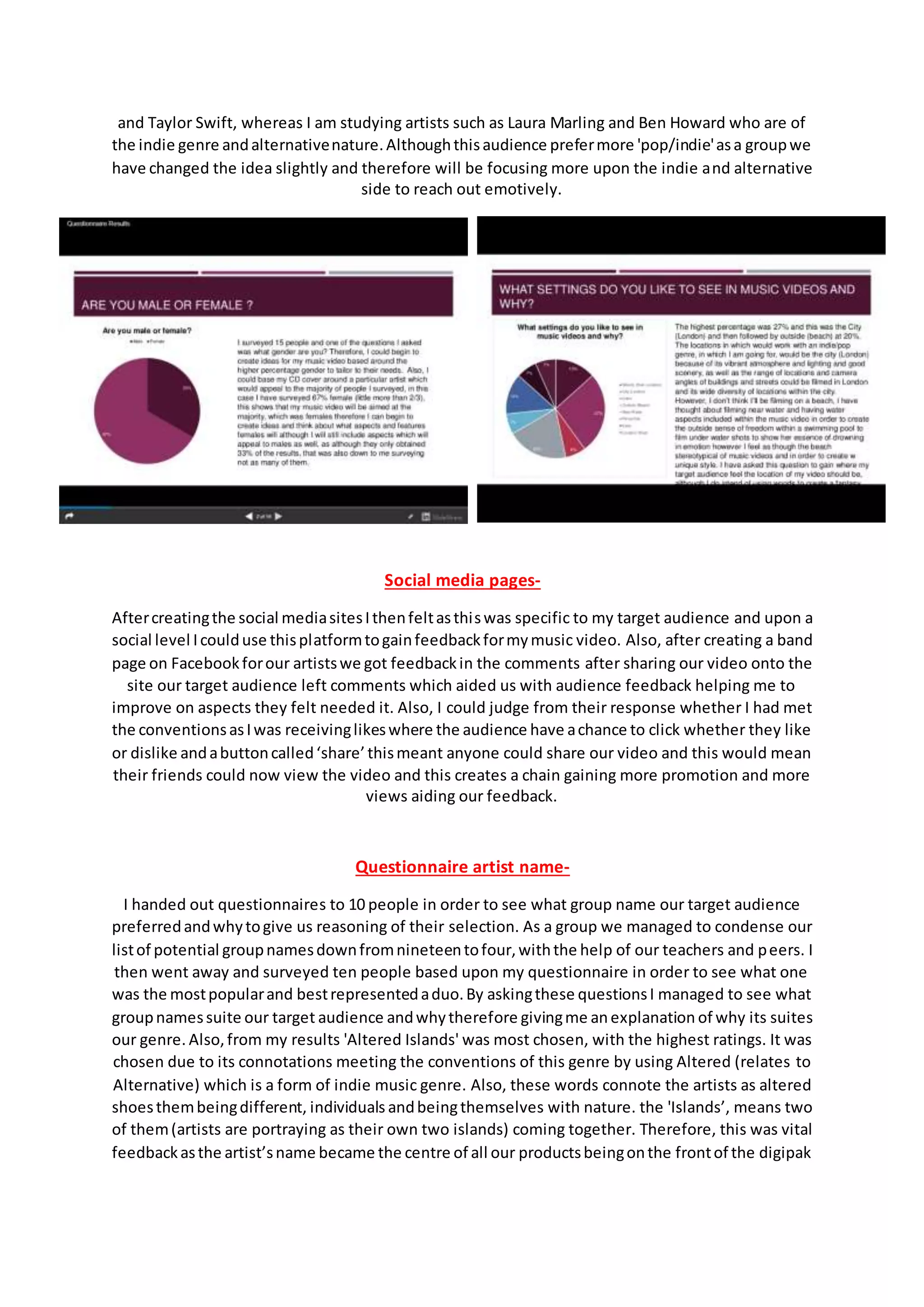 and Taylor Swift, whereas I am studying artists such as Laura Marling and Ben Howard who are of
the indie genre andalternativenature.Althoughthisaudience prefermore 'pop/indie'asa groupwe
have changed the idea slightly and therefore will be focusing more upon the indie and alternative
side to reach out emotively.
Social media pages-
Aftercreatingthe social mediasitesIthenfeltasthiswas specific to my target audience and upon a
social level Icoulduse thisplatformtogainfeedbackformymusic video. Also, after creating a band
page on Facebookforour artistswe got feedbackin the comments after sharing our video onto the
site our target audience left comments which aided us with audience feedback helping me to
improve on aspects they felt needed it. Also, I could judge from their response whether I had met
the conventionsasIwas receivinglikeswhere the audience have achance to click whether they like
or dislike andabuttoncalled‘share’thismeant anyone could share our video and this would mean
their friends could now view the video and this creates a chain gaining more promotion and more
views aiding our feedback.
Questionnaire artist name-
I handed out questionnaires to 10 people in order to see what group name our target audience
preferredandwhytogive us reasoning of their selection. As a group we managed to condense our
listof potential groupnamesdownfromnineteentofour,withthe help of our teachers and peers. I
then went away and surveyed ten people based upon my questionnaire in order to see what one
was the mostpopularand bestrepresentedaduo.By askingthese questionsI managed to see what
groupnamessuite our target audience andwhytherefore givingme anexplanation of why its suites
our genre. Also,from my results 'Altered Islands' was most chosen, with the highest ratings. It was
chosen due to its connotations meeting the conventions of this genre by using Altered (relates to
Alternative) which is a form of indie music genre. Also, these words connote the artists as altered
shoesthembeingdifferent, individuals andbeingthemselves with nature. the 'Islands’, means two
of them(artists are portraying as their own two islands) coming together. Therefore, this was vital
feedbackasthe artist’sname became the centre of all our productsbeingonthe frontof the digipak
 
