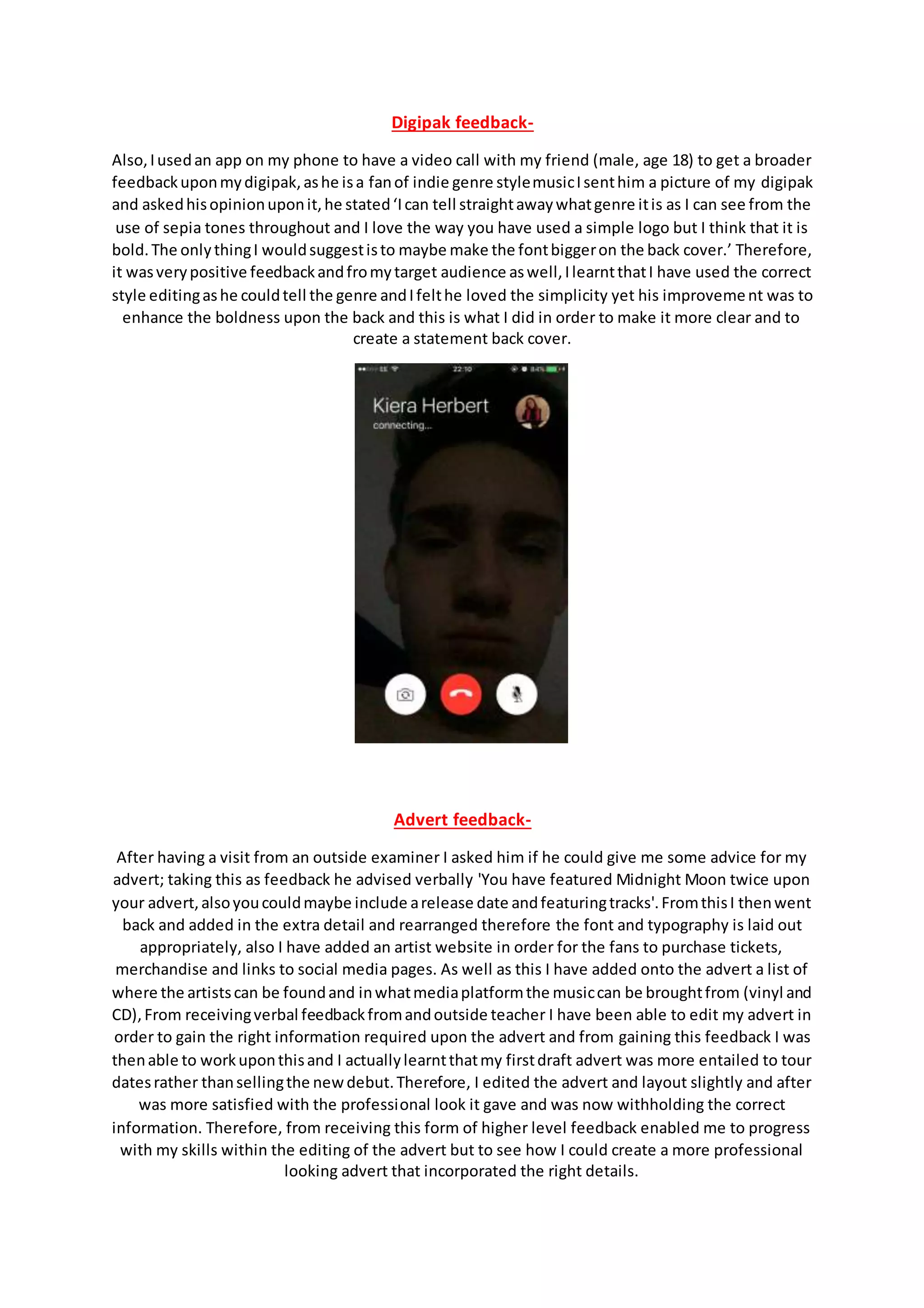 Digipak feedback-
Also,Iusedan app on my phone to have a video call with my friend (male, age 18) to get a broader
feedbackuponmydigipak,ashe isa fanof indie genre stylemusicIsenthim a picture of my digipak
and askedhisopinionuponit,he stated‘Ican tell straightawaywhatgenre itis as I can see from the
use of sepia tones throughout and I love the way you have used a simple logo but I think that it is
bold.The onlythingI wouldsuggestisto maybe make the fontbiggeron the back cover.’ Therefore,
it wasverypositive feedbackandfromytarget audience aswell,IlearntthatI have used the correct
style editingashe couldtell the genre andIfelthe loved the simplicity yet his improvement was to
enhance the boldness upon the back and this is what I did in order to make it more clear and to
create a statement back cover.
Advert feedback-
After having a visit from an outside examiner I asked him if he could give me some advice for my
advert; taking this as feedback he advised verbally 'You have featured Midnight Moon twice upon
your advert,alsoyoucouldmaybe include arelease date andfeaturingtracks'.FromthisI thenwent
back and added in the extra detail and rearranged therefore the font and typography is laid out
appropriately, also I have added an artist website in order for the fans to purchase tickets,
merchandise and links to social media pages. As well as this I have added onto the advert a list of
where the artistscan be foundand inwhatmediaplatformthe musiccan be broughtfrom (vinyl and
CD),From receivingverbal feedbackfromandoutside teacher I have been able to edit my advert in
order to gain the right information required upon the advert and from gaining this feedback I was
thenable to workuponthisand I actuallylearntthatmy firstdraft advert was more entailed to tour
datesrather thansellingthe newdebut.Therefore, I edited the advert and layout slightly and after
was more satisfied with the professional look it gave and was now withholding the correct
information. Therefore, from receiving this form of higher level feedback enabled me to progress
with my skills within the editing of the advert but to see how I could create a more professional
looking advert that incorporated the right details.
 