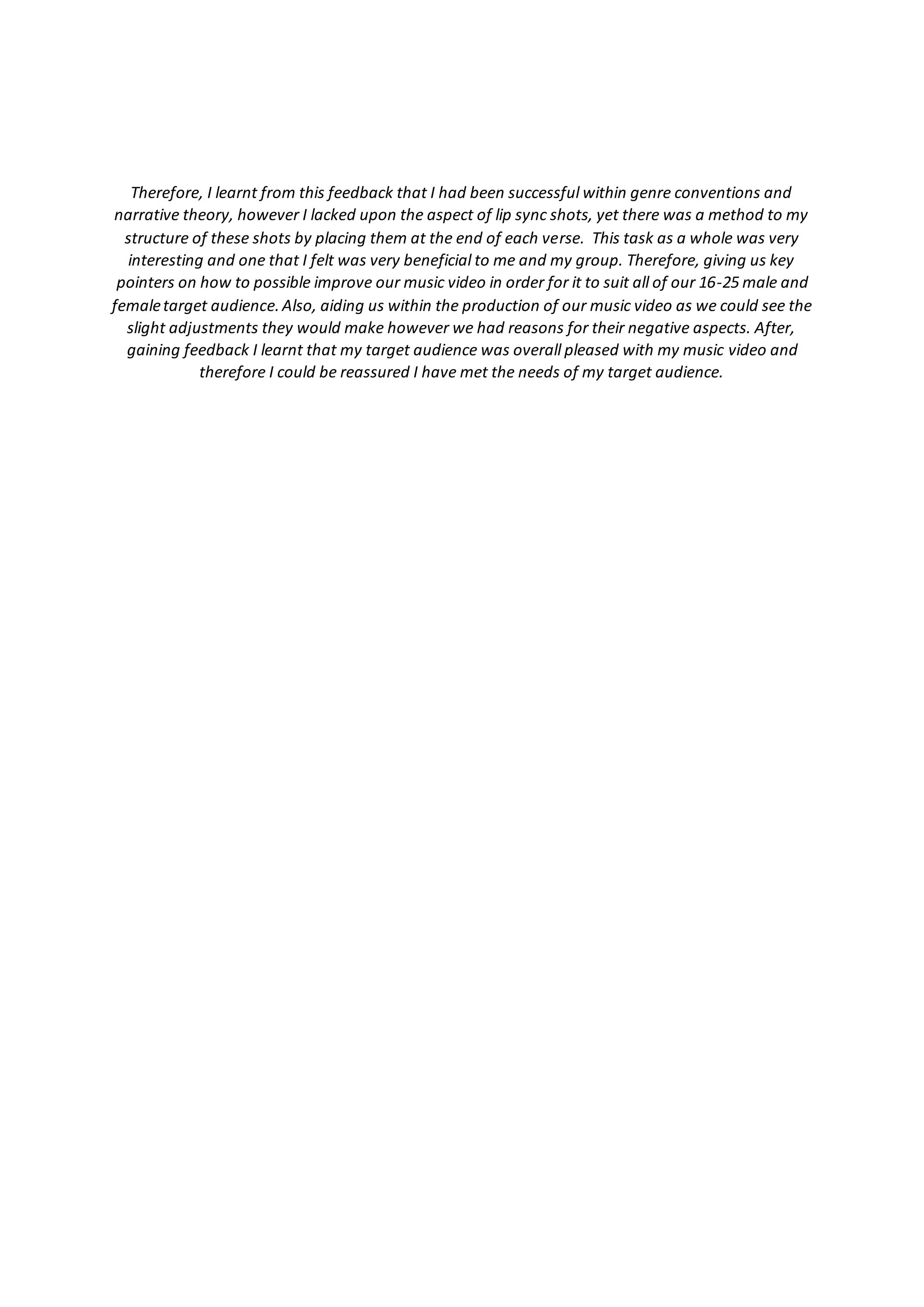 Therefore, I learnt from this feedback that I had been successful within genre conventions and
narrative theory, however I lacked upon the aspect of lip sync shots, yet there was a method to my
structure of these shots by placing them at the end of each verse. This task as a whole was very
interesting and one that I felt was very beneficial to me and my group. Therefore, giving us key
pointers on how to possible improve our music video in order for it to suit all of our 16-25 male and
femaletarget audience.Also, aiding us within the production of our music video as we could see the
slight adjustments they would make however we had reasons for their negative aspects. After,
gaining feedback I learnt that my target audience was overall pleased with my music video and
therefore I could be reassured I have met the needs of my target audience.
 
