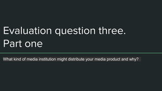 Evaluation question three.
Part one
What kind of media institution might distribute your media product and why?
 