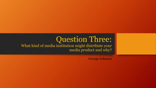 Question Three:
What kind of media institution might distribute your
media product and why?
George Johnson
 