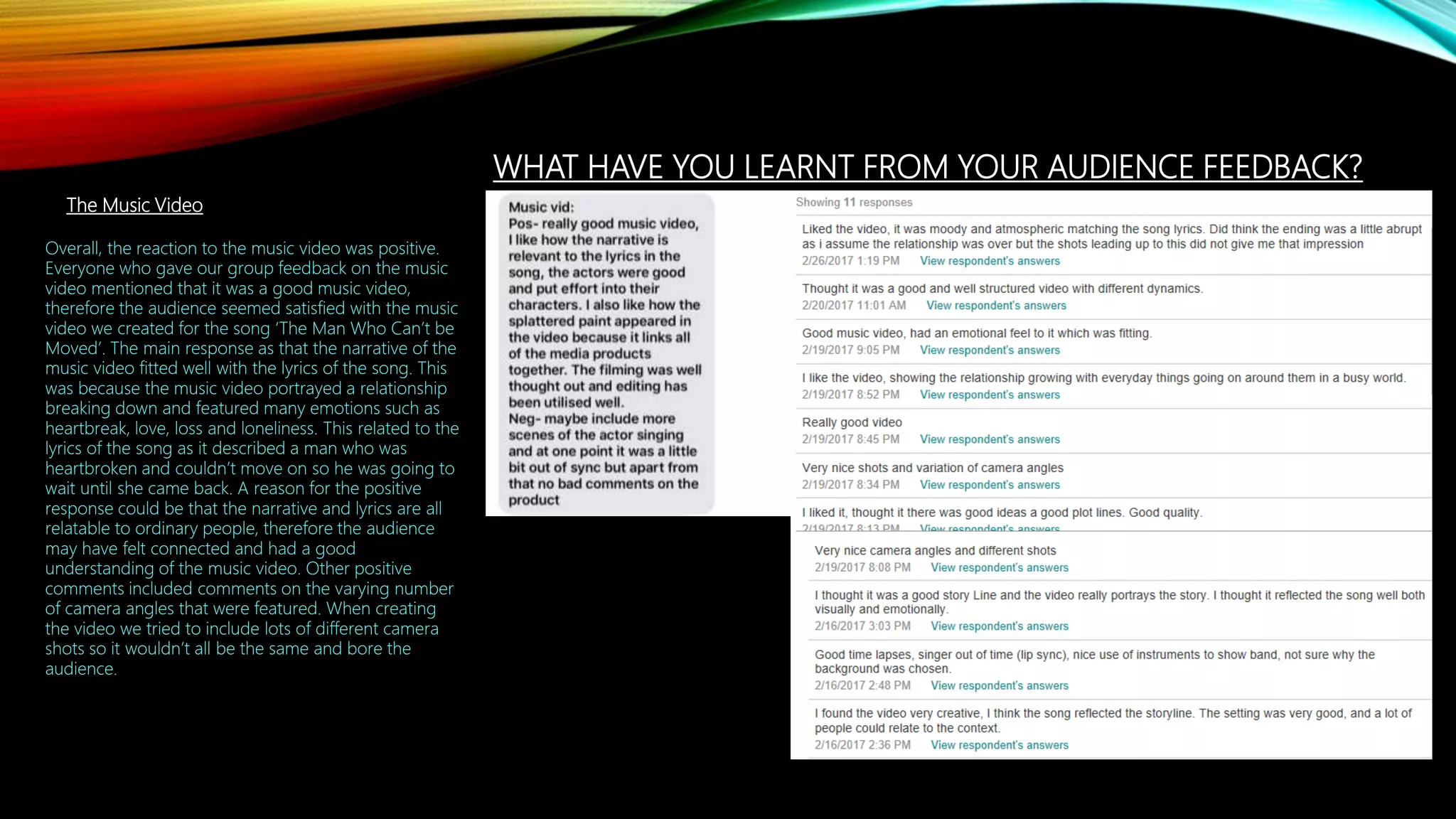WHAT HAVE YOU LEARNT FROM YOUR AUDIENCE FEEDBACK?
The Music Video
Overall, the reaction to the music video was positive.
Everyone who gave our group feedback on the music
video mentioned that it was a good music video,
therefore the audience seemed satisfied with the music
video we created for the song ‘The Man Who Can’t be
Moved’. The main response as that the narrative of the
music video fitted well with the lyrics of the song. This
was because the music video portrayed a relationship
breaking down and featured many emotions such as
heartbreak, love, loss and loneliness. This related to the
lyrics of the song as it described a man who was
heartbroken and couldn’t move on so he was going to
wait until she came back. A reason for the positive
response could be that the narrative and lyrics are all
relatable to ordinary people, therefore the audience
may have felt connected and had a good
understanding of the music video. Other positive
comments included comments on the varying number
of camera angles that were featured. When creating
the video we tried to include lots of different camera
shots so it wouldn’t all be the same and bore the
audience.
 
