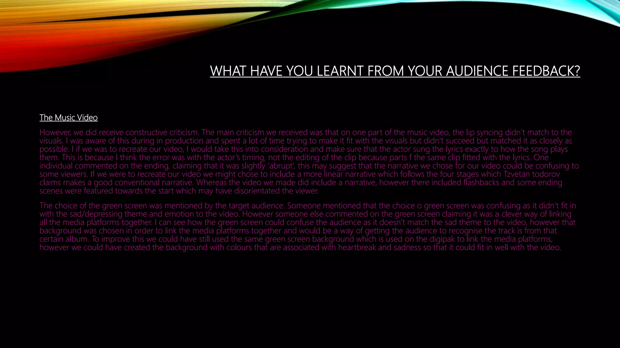 WHAT HAVE YOU LEARNT FROM YOUR AUDIENCE FEEDBACK?
The Music Video
However, we did receive constructive criticism. The main criticism we received was that on one part of the music video, the lip syncing didn’t match to the
visuals. I was aware of this during in production and spent a lot of time trying to make it fit with the visuals but didn’t succeed but matched it as closely as
possible. I if we was to recreate our video, I would take this into consideration and make sure that the actor sung the lyrics exactly to how the song plays
them. This is because I think the error was with the actor’s timing, not the editing of the clip because parts f the same clip fitted with the lyrics. One
individual commented on the ending, claiming that it was slightly ‘abrupt’, this may suggest that the narrative we chose for our video could be confusing to
some viewers. If we were to recreate our video we might chose to include a more linear narrative which follows the four stages which Tzvetan todorov
claims makes a good conventional narrative. Whereas the video we made did include a narrative, however there included flashbacks and some ending
scenes were featured towards the start which may have disorientated the viewer.
The choice of the green screen was mentioned by the target audience. Someone mentioned that the choice o green screen was confusing as it didn’t fit in
with the sad/depressing theme and emotion to the video. However someone else commented on the green screen claiming it was a clever way of linking
all the media platforms together. I can see how the green screen could confuse the audience as it doesn’t match the sad theme to the video, however that
background was chosen in order to link the media platforms together and would be a way of getting the audience to recognise the track is from that
certain album. To improve this we could have still used the same green screen background which is used on the digipak to link the media platforms,
however we could have created the background with colours that are associated with heartbreak and sadness so that it could fit in well with the video.
 