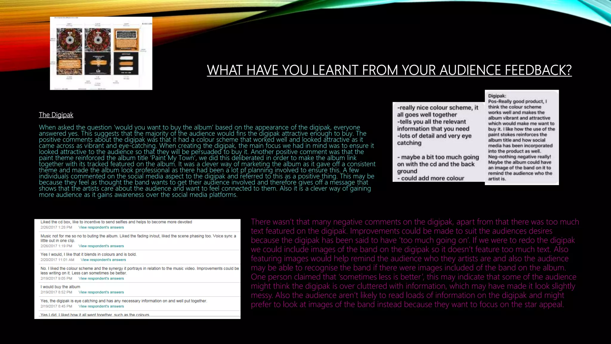 WHAT HAVE YOU LEARNT FROM YOUR AUDIENCE FEEDBACK?
The Digipak
When asked the question ‘would you want to buy the album’ based on the appearance of the digipak, everyone
answered yes. This suggests that the majority of the audience would fins the digipak attractive enough to buy. The
positive comments about the digipak was that it had a colour scheme that worked well and looked attractive as it
came across as vibrant and eye-catching. When creating the digipak, the main focus we had in mind was to ensure it
looked attractive to the audience so that they will be persuaded to buy it. Another positive comment was that the
paint theme reinforced the album title ‘Paint My Town’, we did this deliberated in order to make the album link
together with its tracked featured on the album. It was a clever way of marketing the album as it gave off a consistent
theme and made the album look professional as there had been a lot pf planning involved to ensure this. A few
individuals commented on the social media aspect to the digipak and referred to this as a positive thing. This may be
because they feel as thought the band wants to get their audience involved and therefore gives off a message that
shows that the artists care about the audience and want to feel connected to them. Also it is a clever way of gaining
more audience as it gains awareness over the social media platforms.
There wasn’t that many negative comments on the digipak, apart from that there was too much
text featured on the digipak. Improvements could be made to suit the audiences desires
because the digipak has been said to have ‘too much going on’. If we were to redo the digipak
we could include images of the band on the digipak so it doesn’t feature too much text. Also
featuring images would help remind the audience who they artists are and also the audience
may be able to recognise the band if there were images included of the band on the album.
One person claimed that ‘sometimes less is better’, this may indicate that some of the audience
might think the digipak is over cluttered with information, which may have made it look slightly
messy. Also the audience aren’t likely to read loads of information on the digipak and might
prefer to look at images of the band instead because they want to focus on the star appeal.
 