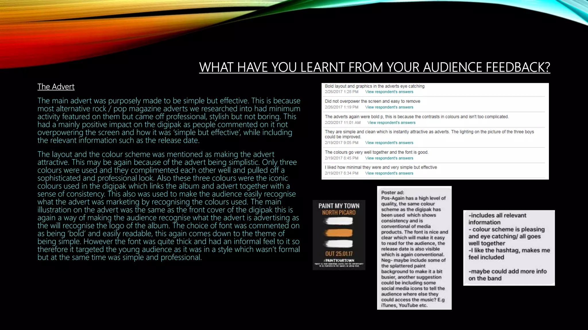 WHAT HAVE YOU LEARNT FROM YOUR AUDIENCE FEEDBACK?
The Advert
The main advert was purposely made to be simple but effective. This is because
most alternative rock / pop magazine adverts we researched into had minimum
activity featured on them but came off professional, stylish but not boring. This
had a mainly positive impact on the digipak as people commented on it not
overpowering the screen and how it was ‘simple but effective’, while including
the relevant information such as the release date.
The layout and the colour scheme was mentioned as making the advert
attractive. This may be again because of the advert being simplistic. Only three
colours were used and they complimented each other well and pulled off a
sophisticated and professional look. Also these three colours were the iconic
colours used in the digipak which links the album and advert together with a
sense of consistency. This also was used to make the audience easily recognise
what the advert was marketing by recognising the colours used. The main
illustration on the advert was the same as the front cover of the digipak this is
again a way of making the audience recognise what the advert is advertising as
the will recognise the logo of the album. The choice of font was commented on
as being ‘bold’ and easily readable, this again comes down to the theme of
being simple. However the font was quite thick and had an informal feel to it so
therefore it targeted the young audience as it was in a style which wasn’t formal
but at the same time was simple and professional.
 