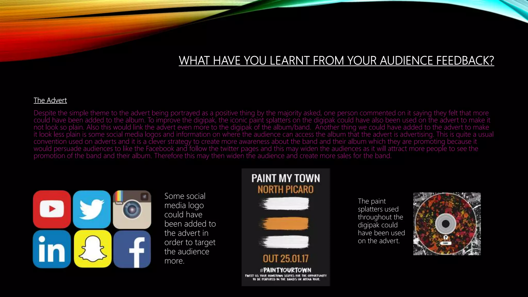 WHAT HAVE YOU LEARNT FROM YOUR AUDIENCE FEEDBACK?
The Advert
Despite the simple theme to the advert being portrayed as a positive thing by the majority asked, one person commented on it saying they felt that more
could have been added to the album. To improve the digipak, the iconic paint splatters on the digipak could have also been used on the advert to make it
not look so plain. Also this would link the advert even more to the digipak of the album/band. Another thing we could have added to the advert to make
it look less plain is some social media logos and information on where the audience can access the album that the advert is advertising. This is quite a usual
convention used on adverts and it is a clever strategy to create more awareness about the band and their album which they are promoting because it
would persuade audiences to like the Facebook and follow the twitter pages and this may widen the audiences as it will attract more people to see the
promotion of the band and their album. Therefore this may then widen the audience and create more sales for the band.
The paint
splatters used
throughout the
digipak could
have been used
on the advert.
Some social
media logo
could have
been added to
the advert in
order to target
the audience
more.
 