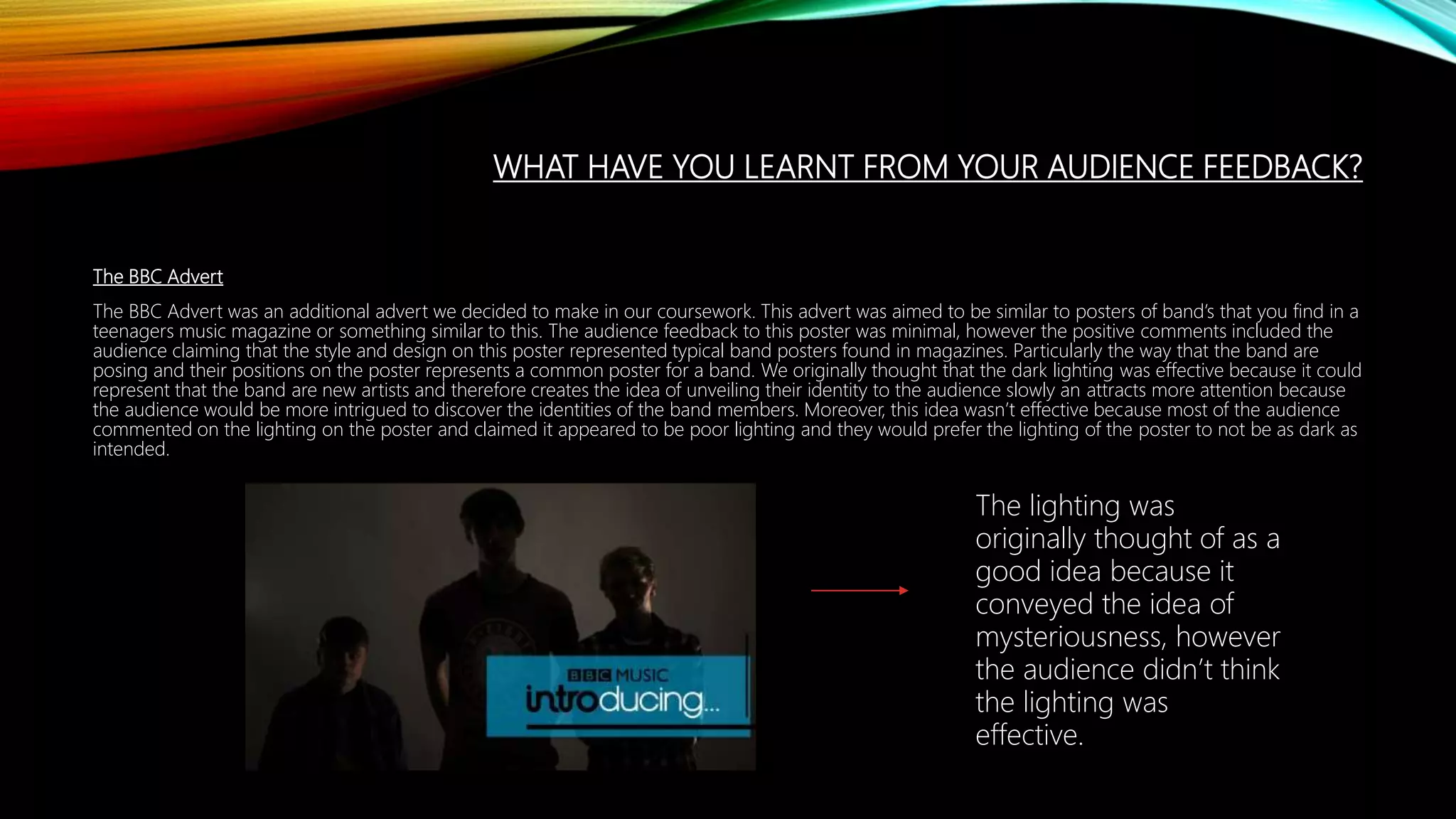 WHAT HAVE YOU LEARNT FROM YOUR AUDIENCE FEEDBACK?
The BBC Advert
The BBC Advert was an additional advert we decided to make in our coursework. This advert was aimed to be similar to posters of band’s that you find in a
teenagers music magazine or something similar to this. The audience feedback to this poster was minimal, however the positive comments included the
audience claiming that the style and design on this poster represented typical band posters found in magazines. Particularly the way that the band are
posing and their positions on the poster represents a common poster for a band. We originally thought that the dark lighting was effective because it could
represent that the band are new artists and therefore creates the idea of unveiling their identity to the audience slowly an attracts more attention because
the audience would be more intrigued to discover the identities of the band members. Moreover, this idea wasn’t effective because most of the audience
commented on the lighting on the poster and claimed it appeared to be poor lighting and they would prefer the lighting of the poster to not be as dark as
intended.
The lighting was
originally thought of as a
good idea because it
conveyed the idea of
mysteriousness, however
the audience didn’t think
the lighting was
effective.
 
