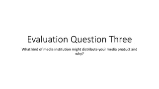 Evaluation Question Three
What kind of media institution might distribute your media product and
why?
 