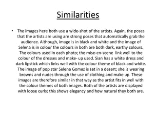 Similarities
• The images here both use a wide-shot of the artists. Again, the poses
that the artists are using are strong poses that automatically grab the
audience. Although, image is in black and white and the image of
Selena is in colour the colours in both are both dark, earthy colours.
The colours used in each photo; the mise-en-scene link well to the
colour of the dresses and make- up used. Sian has a white dress and
dark lipstick which links well with the colour theme of black and white.
The image of pop star Selena Gomez is set in a desert; she is wearing
browns and nudes through the use of clothing and make up. These
images are therefore similar in that way as the artist fits in well with
the colour themes of both images. Both of the artists are displayed
with loose curls; this shows elegancy and how natural they both are.
 