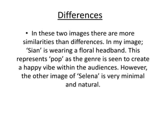 Differences
• In these two images there are more
similarities than differences. In my image;
‘Sian’ is wearing a floral headband. This
represents ‘pop’ as the genre is seen to create
a happy vibe within the audiences. However,
the other image of ‘Selena’ is very minimal
and natural.
 